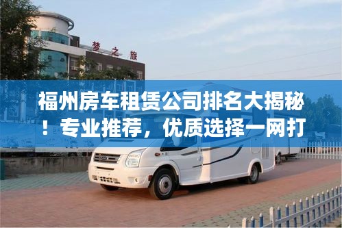 福州房车租赁公司排名大揭秘！专业推荐，优质选择一网打尽
